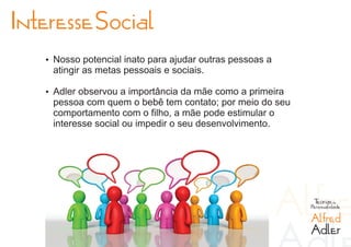 Interesse Social
   Ÿ Nosso potencial inato para ajudar outras pessoas a
    atingir as metas pessoais e sociais.

   Ÿ Adler observou a importância da mãe como a primeira
    pessoa com quem o bebê tem contato; por meio do seu
    comportamento com o filho, a mãe pode estimular o
    interesse social ou impedir o seu desenvolvimento.




                                                            Teorias da
                                                           Personalidade

                                                           Alfred
                                                           Adler
 