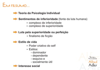 Em resumo...
      Teoria da Psicologia Individual

       Sentimentos de inferioridade (fonte da luta humana)
            Ÿ complexo de inferioridade
            Ÿ complexo de superioridade

      Luta pela superioridade ou perfeição
            Ÿ finalismo de ficção

      Estilo de vida
            Ÿ Poder criativo do self
             Ÿ Estilos:
                - dominador
                - dependente                                  Teorias da
                - esquivo e                                  Personalidade

                - socialmente útil                           Alfred
      Interesse social                                       Adler
 