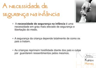 A necessidade de
segurança na infância
   Ÿ A necessidade de segurança na infância é uma
    necessidade em grau mais elevado de segurança e
    libertação do medo.


   Ÿ A segurança da criança depende totalmente de como os
    pais a tratam.


   Ÿ As crianças reprimem hostilidade diante dos pais e culpa
    por guardarem ressentimentos pelos mesmos.
                                                                 Teorias da
                                                                Personalidade

                                                                Karen
                                                                Horney
 