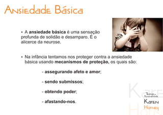 Ansiedade Básica
   Ÿ A ansiedade básica é uma sensação
   profunda de solidão e desamparo. É o
   alicerce da neurose.


   Ÿ Na infância tentamos nos proteger contra a ansiedade
    básica usando mecanismos de proteção, os quais são:

             - assegurando afeto e amor;

             - sendo submissos;

             - obtendo poder;                                Teorias da
                                                            Personalidade

             - afastando-nos.                               Karen
                                                            Horney
 