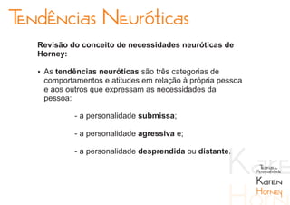 Tendências Neuróticas
   Revisão do conceito de necessidades neuróticas de
   Horney:

   Ÿ As tendências neuróticas são três categorias de
    comportamentos e atitudes em relação à própria pessoa
    e aos outros que expressam as necessidades da
    pessoa:

             - a personalidade submissa;

             - a personalidade agressiva e;

             - a personalidade desprendida ou distante.
                                                             Teorias da
                                                            Personalidade

                                                            Karen
                                                            Horney
 