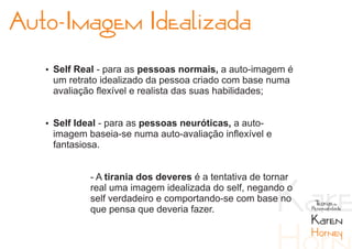Auto-Imagem Idealizada
   Ÿ Self Real - para as pessoas normais, a auto-imagem é
    um retrato idealizado da pessoa criado com base numa
    avaliação flexível e realista das suas habilidades;


   Ÿ Self Ideal - para as pessoas neuróticas, a auto-
    imagem baseia-se numa auto-avaliação inflexível e
    fantasiosa.


             - A tirania dos deveres é a tentativa de tornar
             real uma imagem idealizada do self, negando o
             self verdadeiro e comportando-se com base no       Teorias da
             que pensa que deveria fazer.                      Personalidade

                                                               Karen
                                                               Horney
 