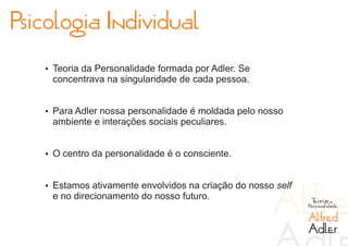 Psicologia Individual
   Ÿ Teoria da Personalidade formada por Adler. Se
    concentrava na singularidade de cada pessoa.


   Ÿ Para Adler nossa personalidade é moldada pelo nosso
    ambiente e interações sociais peculiares.


   Ÿ O centro da personalidade é o consciente.


   Ÿ Estamos ativamente envolvidos na criação do nosso self
    e no direcionamento do nosso futuro.                       Teorias da
                                                              Personalidade

                                                              Alfred
                                                              Adler
 