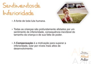 Sentimentos de
Inferioridade
   Ÿ A fonte de toda luta humana.


   Ÿ Todas as crianças são profundamente afetados por um
    sentimento de inferioridade, consequência inevitável do
    tamanho da criança e de sua falta de poder.


   Ÿ A Compensação é a motivação para superar a
    inferioridade, lutar por níveis mais altos de
    desenvolvimento.
                                                               Teorias da
                                                              Personalidade

                                                              Alfred
                                                              Adler
 