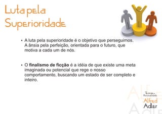 Luta pela
Superioridade
   Ÿ A luta pela superioridade é o objetivo que perseguimos.
    A ânsia pela perfeição, orientada para o futuro, que
    motiva a cada um de nós.


   Ÿ O finalismo de ficção é a idéia de que existe uma meta
    imaginada ou potencial que rege o nosso
    comportamento, buscando um estado de ser completo e
    inteiro.

                                                                Teorias da
                                                               Personalidade

                                                               Alfred
                                                               Adler
 