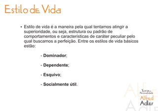 Estilo de Vida
   Ÿ Estilo de vida é a maneira pela qual tentamos atingir a
    superioridade, ou seja, estrutura ou padrão de
    comportamentos e características de caráter peculiar pelo
    qual buscamos a perfeição. Entre os estilos de vida básicos
    estão:

             - Dominador;

             - Dependente;

             - Esquivo;

             - Socialmente útil.
                                                                   Teorias da
                                                                  Personalidade

                                                                  Alfred
                                                                  Adler
 