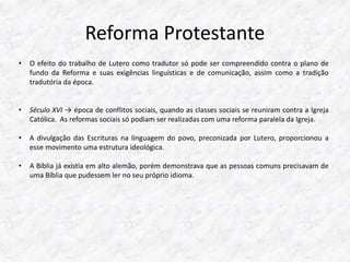 Reforma Protestante 
• O efeito do trabalho de Lutero como tradutor só pode ser compreendido contra o plano de 
fundo da Reforma e suas exigências linguísticas e de comunicação, assim como a tradição 
tradutória da época. 
• Século XVI → época de conflitos sociais, quando as classes sociais se reuniram contra a Igreja 
Católica. As reformas sociais só podiam ser realizadas com uma reforma paralela da Igreja. 
• A divulgação das Escrituras na linguagem do povo, preconizada por Lutero, proporcionou a 
esse movimento uma estrutura ideológica. 
• A Bíblia já existia em alto alemão, porém demonstrava que as pessoas comuns precisavam de 
uma Bíblia que pudessem ler no seu próprio idioma. 
 