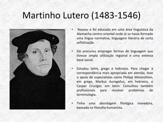 Martinho Lutero (1483-1546) 
• Nasceu e foi educado em uma área linguística da 
Alemanha centro-oriental onde já se havia formado 
uma língua normativa, linguagem literária de certa 
sofisticação. 
• Ele procurou empregar formas de linguagem que 
tivesse ampla utilização regional e uma extensa 
base social. 
• Estudou latim, grego e hebraico. Para chegar à 
correspondência mais apropriada em alemão, teve 
o apoio de especialistas como Philipp Melanchton, 
em grego, Markus Aurogallus, em hebraico, e 
Caspar Cruciger, em latim. Consultou também 
profissionais para resolver problemas de 
terminologia. 
• Tinha uma abordagem filológica inovadora, 
baseada na filosofia humanista. 
 