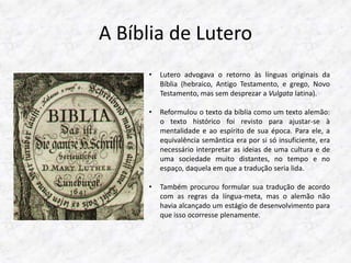 A Bíblia de Lutero 
• Lutero advogava o retorno às línguas originais da 
Bíblia (hebraico, Antigo Testamento, e grego, Novo 
Testamento, mas sem desprezar a Vulgata latina). 
• Reformulou o texto da bíblia como um texto alemão: 
o texto histórico foi revisto para ajustar-se à 
mentalidade e ao espírito de sua época. Para ele, a 
equivalência semântica era por si só insuficiente, era 
necessário interpretar as ideias de uma cultura e de 
uma sociedade muito distantes, no tempo e no 
espaço, daquela em que a tradução seria lida. 
• Também procurou formular sua tradução de acordo 
com as regras da língua-meta, mas o alemão não 
havia alcançado um estágio de desenvolvimento para 
que isso ocorresse plenamente. 
 