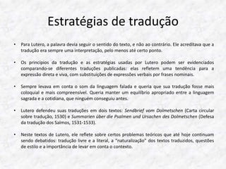 Estratégias de tradução 
• Para Lutero, a palavra devia seguir o sentido do texto, e não ao contrário. Ele acreditava que a 
tradução era sempre uma interpretação, pelo menos até certo ponto. 
• Os princípios da tradução e as estratégias usadas por Lutero podem ser evidenciados 
comparando-se diferentes traduções publicadas: elas refletem uma tendência para a 
expressão direta e viva, com substituições de expressões verbais por frases nominais. 
• Sempre levava em conta o som da linguagem falada e queria que sua tradução fosse mais 
coloquial e mais compreensível. Queria manter um equilíbrio apropriado entre a linguagem 
sagrada e a cotidiana, que ninguém conseguiu antes. 
• Lutero defendeu suas traduções em dois textos: Sendbrief vom Dolmetschen (Carta circular 
sobre tradução, 1530) e Summarien über die Psalmen und Ursachen des Dolmetschen (Defesa 
da tradução dos Salmos, 1531-1533). 
• Neste textos de Lutero, ele reflete sobre certos problemas teóricos que até hoje continuam 
sendo debatidos: tradução livre e a literal, a “naturalização” dos textos traduzidos, questões 
de estilo e a importância de levar em conta o contexto. 
 