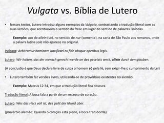 Vulgata vs. Bíblia de Lutero 
• Nesses textos, Lutero introduz alguns exemplos da Vulgata, contrastando a tradução literal com as 
suas versões, que acentuavam o sentido da frase em lugar do sentido de palavras isolodas. 
Exemplo: uso de allein (só), no sentido de nur (somente), na carta de São Paulo aos romanos, onde 
a palavra latina sola não aparece no original. 
Vulgata: Arbitramur hominem iustificari ex fide absque operibus legis. 
Lutero: Wir halten, das der mensch gerecht werde on des gesetzts werk, allein durch den glauben. 
(A conclusão é que Deus declara livre de culpa o homem só pela fé, sem exigir-lhe o cumprimento da Lei) 
• Lutero também faz versões livres, utilizando-se de provérbios existentes no alemão. 
Exemplo: Mateus 12:34, em que a tradução literal fica obscura. 
Tradução literal: A boca fala a partir de um excesso de coração. 
Lutero: Wes das Herz voll ist, des geht der Mund über. 
(provérbio alemão: Quando o coração está pleno, a boca transborda). 
 