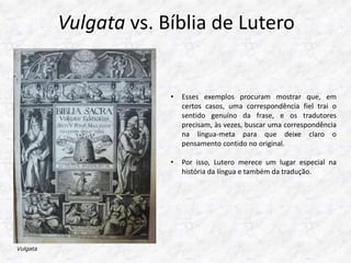 Vulgata vs. Bíblia de Lutero 
• Esses exemplos procuram mostrar que, em 
certos casos, uma correspondência fiel trai o 
sentido genuíno da frase, e os tradutores 
precisam, às vezes, buscar uma correspondência 
na língua-meta para que deixe claro o 
pensamento contido no original. 
• Por isso, Lutero merece um lugar especial na 
história da língua e também da tradução. 
Vulgata 
 