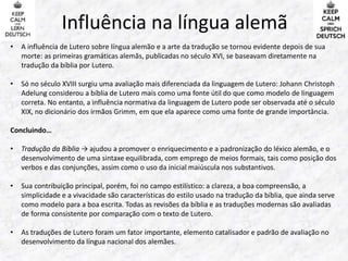 Influência na língua alemã 
• A influência de Lutero sobre língua alemão e a arte da tradução se tornou evidente depois de sua 
morte: as primeiras gramáticas alemãs, publicadas no século XVI, se baseavam diretamente na 
tradução da bíblia por Lutero. 
• Só no século XVIII surgiu uma avaliação mais diferenciada da linguagem de Lutero: Johann Christoph 
Adelung considerou a bíblia de Lutero mais como uma fonte útil do que como modelo de linguagem 
correta. No entanto, a influência normativa da linguagem de Lutero pode ser observada até o século 
XIX, no dicionário dos irmãos Grimm, em que ela aparece como uma fonte de grande importância. 
Concluindo… 
• Tradução da Bíblia → ajudou a promover o enriquecimento e a padronização do léxico alemão, e o 
desenvolvimento de uma sintaxe equilibrada, com emprego de meios formais, tais como posição dos 
verbos e das conjunções, assim como o uso da inicial maiúscula nos substantivos. 
• Sua contribuição principal, porém, foi no campo estilístico: a clareza, a boa compreensão, a 
simplicidade e a vivacidade são características do estilo usado na tradução da bíblia, que ainda serve 
como modelo para a boa escrita. Todas as revisões da bíblia e as traduções modernas são avaliadas 
de forma consistente por comparação com o texto de Lutero. 
• As traduções de Lutero foram um fator importante, elemento catalisador e padrão de avaliação no 
desenvolvimento da língua nacional dos alemães. 
 