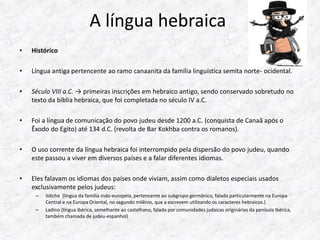 A língua hebraica 
• Histórico 
• Língua antiga pertencente ao ramo canaanita da família linguística semita norte- ocidental. 
• Século VIII a.C. → primeiras inscrições em hebraico antigo, sendo conservado sobretudo no 
texto da bíblia hebraica, que foi completada no século IV a.C. 
• Foi a língua de comunicação do povo judeu desde 1200 a.C. (conquista de Canaã após o 
Êxodo do Egito) até 134 d.C. (revolta de Bar Kokhba contra os romanos). 
• O uso corrente da língua hebraica foi interrompido pela dispersão do povo judeu, quando 
este passou a viver em diversos países e a falar diferentes idiomas. 
• Eles falavam os idiomas dos países onde viviam, assim como dialetos especiais usados 
exclusivamente pelos judeus: 
– Iídiche (língua da família indo-europeia, pertencente ao subgrupo germânico, falada particularmente na Europa 
Central e na Europa Oriental, no segundo milênio, que a escrevem utilizando os caracteres hebraicos.) 
– Ladino (língua ibérica, semelhante ao castelhano, falada por comunidades judaicas originárias da penísula Ibérica, 
também chamada de judeu-espanhol) 
 