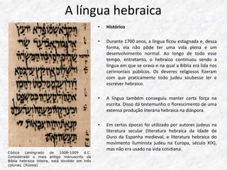 A língua hebraica 
• Histórico 
• Durante 1700 anos, a língua ficou estagnada e, dessa 
forma, ela não pôde ter uma vida plena e um 
desenvolvimento normal. Ao longo de todo esse 
tempo, entretanto, o hebraico continuou sendo a 
língua em que se orava e na qual a Bíblia era lida nos 
cerimoniais públicos. Os deveres religiosos fizeram 
com que praticamente todo judeu soubesse ler e 
escrever hebraico. 
• A língua também conseguiu manter certa força na 
escrita. Disso dá testemunho o florescimento de uma 
extensa produção literária hebraica na diáspora. 
• Em certas épocas foi utilizado por autores judeus na 
literatura secular (literatura hebraica da Idade de 
Ouro da Espanha medieval, e literatura hebraica do 
movimento iluminista judeu na Europa, século XIX), 
mas não era usado na vida cotidiana. 
Códice Leningrado de 1008-1009 d.C. 
Considerado o mais antigo manuscrito da 
Bíblia hebraica inteira, está dividido em três 
colunas. (Rússia) 
 