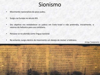 Sionismo 
• Movimento nacionalista do povo judeu. 
• Surgiu na Europa no século XIX. 
• Seu objetivo era restabelecer os judeus em Eretz-Israel e não pretendia, inicialmente, o 
retorno do hebraico para uso cotidiano. 
• Pensava-se no alemão como língua nacional. 
• No entanto, surgiu dentro do movimento um desejo de reviver o hebraico. 
Antigo Testamento 
 