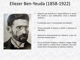 Eliezer Ben-Yeuda (1858-1922) 
• Linguista que reconstruiu a língua hebraica no século 
XIX criando o que conhecemos como o hebraico 
moderno. 
• É conhecido como “o ressuscitador do hebraico”. 
• Tentou persuadir os leitores a utilizar o hebraico na 
vida diária. 
• Exprimia-se exclusivamente em hebraico, o que era 
incomum naquela época. 
• Fez um dicionário hebraico e adaptou a língua antiga 
à vida moderna, criando novos vocábulos, dos quais 
muitos foram incorporados ao hebraico moderno. 
 