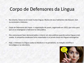 Corpo de Defensores da Língua 
• No entanto, falava-se em Israel muitas línguas. Muitos de seus habitantes não falavam, liam 
ou escreviam o hebraico. 
• Corpo de Defensores da Língua → organização de jovem, organizado em 1923, que lutou para 
que só se empregasse o hebraico na vida pública. 
• Eles costumavam fazer demonstrações e intervir em atos públicos quando outras línguas eram 
usadas. A campanha condenava livros importados e os jornais locais em línguas estrangeiras. 
• Hoje, o hebraico é a língua usada na literatura e no jornalismo, na redação científica e 
tecnológica e na vida diária. 
 