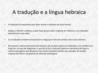 A tradução e a língua hebraica 
• A tradução foi importante para fazer reviver o hebraico de duas formas: 
• Ajudou a difundir o idioma, já que havia pouco textos originais em hebraico, e as traduções 
preencheram esse vazio. 
• E as traduções também enriqueceram a língua por meio do contato com outros idiomas. 
• No entanto, o desenvolvimento do hebraico não se devia apenas às traduções, mas também por 
Israel ser um país de imigrantes, o que fez (e faz) o hebraico absorver elementos de língua e 
cultura estrangeira, que deixaram suas marcas também através, por exemplo, de versões 
originais de filmes e programas de televisão estrangeira. 
 