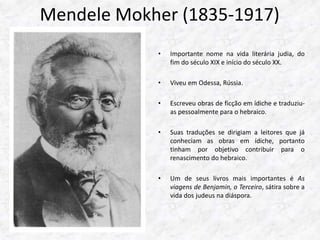 Mendele Mokher (1835-1917) 
• Importante nome na vida literária judia, do 
fim do século XIX e início do século XX. 
• Viveu em Odessa, Rússia. 
• Escreveu obras de ficção em ídiche e traduziu-as 
pessoalmente para o hebraico. 
• Suas traduções se dirigiam a leitores que já 
conheciam as obras em ídiche, portanto 
tinham por objetivo contribuir para o 
renascimento do hebraico. 
• Um de seus livros mais importantes é As 
viagens de Benjamin, o Terceiro, sátira sobre a 
vida dos judeus na diáspora. 
 