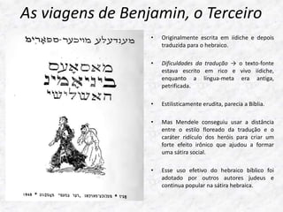 As viagens de Benjamin, o Terceiro 
• Originalmente escrita em iídiche e depois 
traduzida para o hebraico. 
• Dificuldades da tradução → o texto-fonte 
estava escrito em rico e vivo iídiche, 
enquanto a língua-meta era antiga, 
petrificada. 
• Estilisticamente erudita, parecia a Bíblia. 
• Mas Mendele conseguiu usar a distância 
entre o estilo floreado da tradução e o 
caráter ridículo dos heróis para criar um 
forte efeito irônico que ajudou a formar 
uma sátira social. 
• Esse uso efetivo do hebraico bíblico foi 
adotado por outros autores judeus e 
continua popular na sátira hebraica. 
 