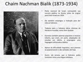 Chaim Nachman Bialik (1873-1934) 
• Poeta nacional de Israel, começando sua 
carreira poética na Rússia, antes de imigrar 
para Eretz-Israel em 1924. 
• Ele também empregou a tradução para dar 
vida ao hebraico. 
• Traduziu para o hebraico obras clássicas da 
literatura mundial, como Dom Quixote. 
• Escreveu também poemas populares e músicas 
infantis, que eram, em parte, adaptações de 
canções em iídiche, e empregava uma 
linguagem sofisticada e bíblica. 
• Apesar da dificuldade linguística, seus poemas 
se popularizaram e são cantados até hoje. 
• Assim, ele provou que o hebraico podia 
funcionar como uma língua cotidiana. 
 