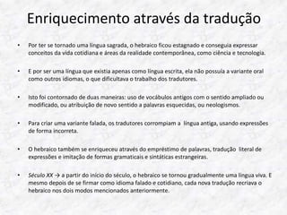 Enriquecimento através da tradução 
• Por ter se tornado uma língua sagrada, o hebraico ficou estagnado e conseguia expressar 
conceitos da vida cotidiana e áreas da realidade contemporânea, como ciência e tecnologia. 
• E por ser uma língua que existia apenas como língua escrita, ela não possuía a variante oral 
como outros idiomas, o que dificultava o trabalho dos tradutores. 
• Isto foi contornado de duas maneiras: uso de vocábulos antigos com o sentido ampliado ou 
modificado, ou atribuição de novo sentido a palavras esquecidas, ou neologismos. 
• Para criar uma variante falada, os tradutores corrompiam a língua antiga, usando expressões 
de forma incorreta. 
• O hebraico também se enriqueceu através do empréstimo de palavras, tradução literal de 
expressões e imitação de formas gramaticais e sintáticas estrangeiras. 
• Século XX → a partir do início do século, o hebraico se tornou gradualmente uma língua viva. E 
mesmo depois de se firmar como idioma falado e cotidiano, cada nova tradução recriava o 
hebraico nos dois modos mencionados anteriormente. 
 