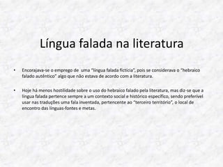 Língua falada na literatura 
• Encorajava-se o emprego de uma “língua falada fictícia”, pois se considerava o “hebraico 
falado autêntico” algo que não estava de acordo com a literatura. 
• Hoje há menos hostilidade sobre o uso do hebraico falado pela literatura, mas diz-se que a 
língua falada pertence sempre a um contexto social e histórico específico, sendo preferível 
usar nas traduções uma fala inventada, pertencente ao “terceiro território”, o local de 
encontro das línguas-fontes e metas. 
 