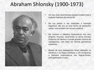 Abraham Shlonsky (1900-1973) 
• Um dos mais reconhecidos poetas (modernista) e 
tradutor hebraico do século XX. 
• Na sua poesia e nas traduções a invenção 
linguística não era só uma forma de preencher 
vazios, mas também um recurso estético. 
• Ele renovou o hebraico baseando-se nos seus 
próprios recursos, recorrendo os vários estratos 
históricos do idioma e criando grande número de 
neologismos, com base em formas gramaticais 
existentes. 
• Muitos de seus neologismos foram adotados na 
literatura e na língua cotidiana, e ele enriqueceu 
o hebraico inspirando-se nas línguas-fontes, 
principalmente o russo. 
 