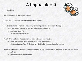 A língua alemã 
• Histórico 
Até o século VIII → inscrições rúnicas. 
Século VIII → “1o florescimento da literatura alemã” 
• Os documentos literários mais antigos em língua alemã procedem desse período. 
• Tradução de textos bíblicos: primeiros glossários religiosos 
– Abrogans (ano 765) 
– Vocabularius Sancti Galli 
Século IX → tradução de documentos mais extensos e completos. 
– Novo Testamento (texto latino de Taciano, do século II) 
– Livro dos Evangelhos, de Otfried von Weißenburg, em antigo alto alemão 
Ano 1000 → Notker, o Alemão, representa outro ponto culminante na tradução e na literatura alemã. 
– Salmos 
– Obras de Boécio e Aristóteles 
 