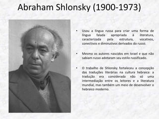 Abraham Shlonsky (1900-1973) 
• Usou a língua russa para criar uma forma de 
língua falada apropriada à literatura, 
caracterizada pela estrutura, vocativos, 
conectivos e diminutivos derivados do russo. 
• Mesmo os autores nascidos em Israel e que não 
sabiam russo adotaram seu estilo russificado. 
• O trabalho de Shlonsky fortaleceu a concepção 
das traduções literárias na cultura hebraica: a 
tradução era considerada não só uma 
intermediação entre os leitores e a literatura 
mundial, mas também um meio de desenvolver o 
hebraico moderno. 
 