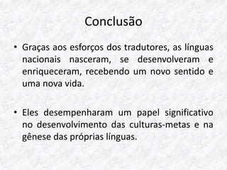 Conclusão 
• Graças aos esforços dos tradutores, as línguas 
nacionais nasceram, se desenvolveram e 
enriqueceram, recebendo um novo sentido e 
uma nova vida. 
• Eles desempenharam um papel significativo 
no desenvolvimento das culturas-metas e na 
gênese das próprias línguas. 
 
