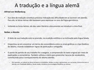 A tradução e a língua alemã 
Otfried von Weißenburg 
• Sua obra de tradução constituiu preciosa indicação das dificuldade em se escrever em alemão. 
Para ele, as letras latinas não bastavam para expressar os sons da língua germânica. 
• Imitando os livros latinos, ele deu valor literário a documentos ao introduzir a rima final. 
Notker, o Alemão 
• O êxito de sua tradução está na precisão, na erudição estilítica e na inclinação pela língua falada. 
• Empenhou-se em encontrar um termo de concordância entre os sinais gráficos e o tipo fonético 
do idioma, visando estabelecer regras de pontuação e ortografia. 
• O ponto de partida de seu trabalho foi a exegese, a compreensão do texto original por meio de 
explicações e comentários. Também utilizou o latim para preencher lacunas de vocabulário, 
contribuindo para o enriquecimento do idioma alemão. 
– Por exemplo, ao traduzir as obras de Boécio e Aristóteles, Notker às vezes apresentava, em sua prosa, mistura de latim e 
alemão com finalidade didática. Desde modo, introduziu terminologias filosóficas ao idioma. 
 