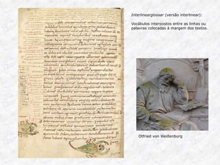Interlinearglossar (versão interlinear): 
Vocábulos interpostos entre as linhas ou 
palavras colocadas à margem dos textos. 
Otfried von Weißenburg 
 
