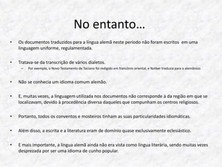 No entanto… 
• Os documentos traduzidos para a língua alemã neste período não foram escritos em uma 
linguagem uniforme, regulamentada. 
• Tratava-se da transcrição de vários dialetos. 
– Por exemplo, o Novo Testamento de Taciano foi redigido em francônio oriental, e Notker traduzia para o alemânico. 
• Não se conhecia um idioma comum alemão. 
• E, muitas vezes, a linguagem utilizada nos documentos não corresponde à da região em que se 
localizavam, devido à procedência diversa daqueles que compunham os centros religiosos. 
• Portanto, todos os conventos e mosteiros tinham as suas particularidades idiomáticas. 
• Além disso, a escrita e a literatura eram de domínio quase exclusivamente eclesiástico. 
• E mais importante, a língua alemã ainda não era vista como língua literária, sendo muitas vezes 
desprezada por ser uma idioma de cunho popular. 
 