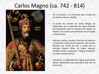 Carlos Magno (ca. 742 - 814) 
• Foi o primeiro a se interessar pela criação de 
um idioma comum alemão. 
• O perído do reinado de Carlos Magno foi 
importante pra a expansão da língua alemão, 
principalmente após a inclusão dos saxões no 
Império. Ele cuidou pessoalmente de prestigiar 
a fala do povo. 
• Mandou traduzir orações, fórmulas de batismo 
e confissão e todas as leis vigentes. Deu nomes 
alemães aos meses do ano, e exigiu que os 
sermões fossem feitos na língua popular. 
Também tentou implantar a “língua theodisca” 
nos documentos oficiais. 
• Incentivou a codificação das regras gramaticais 
alemã, idealizando uma gramática que não se 
conservou. 
 