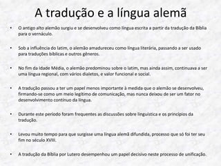 A tradução e a língua alemã 
• O antigo alto alemão surgiu e se desenvolveu como língua escrita a partir da tradução da Bíblia 
para o vernáculo. 
• Sob a influência do latim, o alemão amadureceu como língua literária, passando a ser usado 
para traduções bíblicas e outros gêneros. 
• No fim da Idade Média, o alemão predominou sobre o latim, mas ainda assim, continuava a ser 
uma língua regional, com vários dialetos, e valor funcional e social. 
• A tradução passou a ter um papel menos importante à medida que o alemão se desenvolveu, 
firmando-se como um meio legítimo de comunicação, mas nunca deixou de ser um fator no 
desenvolvimento contínuo da língua. 
• Durante este período foram frequentes as discussões sobre linguística e os princípios da 
tradução. 
• Levou muito tempo para que surgisse uma língua alemã difundida, processo que só foi ter seu 
fim no século XVIII. 
• A tradução da Bíblia por Lutero desempenhou um papel decisivo neste processo de unificação. 
 