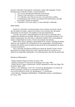 pessoal é valorizado. O pensamento, sentimentos e ações estão integrados. O autor
humanista mais conhecido é Rogers. A teoria humanista:
       Vê o ser que aprende primordialmente como pessoa;
       Valoriza a auto-realização e o crescimento pessoal;
       Vê o indivíduo como fonte de seus atos e livre para fazer escolhas;
       A aprendizagem não se limita a um aumento de conhecimentos, ela influi
           nas escolhas e atitudes do aprendiz;
       O aprendiz é visto como sujeito, e a auto-realização é enfatizada.

DISCUSSÃO

    O processo civilizatório e de humanização está em contínuo movimento, daí por
que, de tempos em tempos, surgem novas ideias, novos conceitos que, não apenas
representam esse movimento, mas também servem para impulsioná-lo.
     O ensino, que recebe a responsabilidade social de promover a formação para a
cidadania dos membros da sociedade, defronta-se com a necessidade de promover sua
própria reorganização. Por outro lado, os educadores também vêem a necessidade de
superar a fragmentação do ensino, e buscar uma actuação mais humana.
    Dentro deste contexto agradeço a oportunidade de ter cursado a disciplina de prática
educativa, que contando com o brilhantismo de seus organizadores, disponibilizaram
momentos de reflexão acerca do papel de cada um de nós na (re)organização do ensino
e a forma de praticá-lo.
     Devo concordar com Moreira (1999) que as teorias de Ausubel, Novak e Gowin
que propõe uma relação triádica entre aluno, materiais educativos e professor com
objectivo de compartilhar significados, é um referencial para o dia-a-dia da sala de aula.


Referências Bibliográficas

- Zoboli, Graziela. Práticas de ensino. Ed Ática, 1991
- Gauthier, Chermont. Por uma teoria de pedagogia. Ed. Unijuí, 1998.
- Elkind, David- Crianças e adolescentes- ensaios interpretativos sobre Jean Piaget. Rio
de Janeiro, Zahar, 1972.
- Moura, A. M.; Mohlecke, A. M. P. Q - As teorias de aprendizagem e os recursos da
internet auxiliando o professor na construção do conhecimento.
www.uel.br/seed/nte/as_teorias_de_aprendizagem_e_a_internet.htm
- Lück, Heloisa - Pedagogia interdisciplinar - Fundamentos teóricos- metodológicos.
Ed. Vozes, 1999.
 