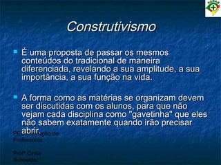 PEC Formação de
Professores
Profª Cintia
Schneider
ConstrutivismoConstrutivismo
 É uma proposta de passar os mesmosÉ uma proposta de passar os mesmos
conteúdos do tradicional de maneiraconteúdos do tradicional de maneira
diferenciada, revelando a sua amplitude, a suadiferenciada, revelando a sua amplitude, a sua
importância, a sua função na vida.importância, a sua função na vida.
 A forma como as matérias se organizam devemA forma como as matérias se organizam devem
ser discutidas com os alunos, para que nãoser discutidas com os alunos, para que não
vejam cada disciplina como "gavetinha" que elesvejam cada disciplina como "gavetinha" que eles
não sabem exatamente quando irão precisarnão sabem exatamente quando irão precisar
abrir.abrir.
 