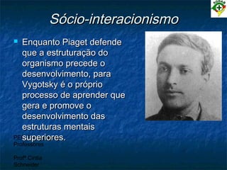 PEC Formação de
Professores
Profª Cintia
Schneider
Sócio-interacionismoSócio-interacionismo
 Enquanto Piaget defendeEnquanto Piaget defende
que a estruturação doque a estruturação do
organismo precede oorganismo precede o
desenvolvimento, paradesenvolvimento, para
Vygotsky é o próprioVygotsky é o próprio
processo de aprender queprocesso de aprender que
gera e promove ogera e promove o
desenvolvimento dasdesenvolvimento das
estruturas mentaisestruturas mentais
superiores.superiores.
 