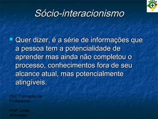 PEC Formação de
Professores
Profª Cintia
Schneider
Sócio-interacionismoSócio-interacionismo
 Quer dizer, é a série de informações queQuer dizer, é a série de informações que
a pessoa tem a potencialidade dea pessoa tem a potencialidade de
aprender mas ainda não completou oaprender mas ainda não completou o
processo, conhecimentos fora de seuprocesso, conhecimentos fora de seu
alcance atual, mas potencialmentealcance atual, mas potencialmente
atingíveis.atingíveis.
 