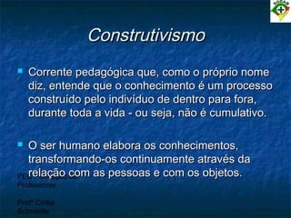 PEC Formação de
Professores
Profª Cintia
Schneider
ConstrutivismoConstrutivismo
 Corrente pedagógica que, como o próprio nomeCorrente pedagógica que, como o próprio nome
diz, entende que o conhecimento é um processodiz, entende que o conhecimento é um processo
construído pelo indivíduo de dentro para fora,construído pelo indivíduo de dentro para fora,
durante toda a vida - ou seja, não é cumulativo.durante toda a vida - ou seja, não é cumulativo.
 O ser humano elabora os conhecimentos,O ser humano elabora os conhecimentos,
transformando-os continuamente através datransformando-os continuamente através da
relação com as pessoas e com os objetos.relação com as pessoas e com os objetos.
 
