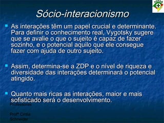 PEC Formação de
Professores
Profª Cintia
Schneider
Sócio-interacionismoSócio-interacionismo
 As interações têm um papel crucial e determinante.As interações têm um papel crucial e determinante.
Para definir o conhecimento real, Vygotsky sugerePara definir o conhecimento real, Vygotsky sugere
que se avalie o que o sujeito é capaz de fazerque se avalie o que o sujeito é capaz de fazer
sozinho, e o potencial aquilo que ele conseguesozinho, e o potencial aquilo que ele consegue
fazer com ajuda de outro sujeito.fazer com ajuda de outro sujeito.
 Assim, determina-se a ZDP e o nível de riqueza eAssim, determina-se a ZDP e o nível de riqueza e
diversidade das interações determinará o potencialdiversidade das interações determinará o potencial
atingido.atingido.
 Quanto mais ricas as interações, maior e maisQuanto mais ricas as interações, maior e mais
sofisticado será o desenvolvimento.sofisticado será o desenvolvimento.
 