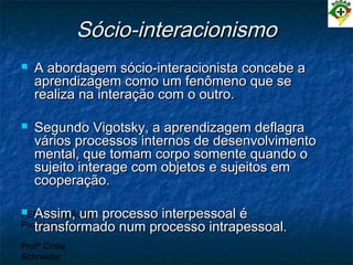 PEC Formação de
Professores
Profª Cintia
Schneider
Sócio-interacionismoSócio-interacionismo
 A abordagem sócio-interacionista concebe aA abordagem sócio-interacionista concebe a
aprendizagem como um fenômeno que seaprendizagem como um fenômeno que se
realiza na interação com o outro.realiza na interação com o outro.
 Segundo Vigotsky, a aprendizagem deflagraSegundo Vigotsky, a aprendizagem deflagra
vários processos internos de desenvolvimentovários processos internos de desenvolvimento
mental, que tomam corpo somente quando omental, que tomam corpo somente quando o
sujeito interage com objetos e sujeitos emsujeito interage com objetos e sujeitos em
cooperação.cooperação.
 Assim, um processo interpessoal éAssim, um processo interpessoal é
transformado num processo intrapessoal.transformado num processo intrapessoal.
 
