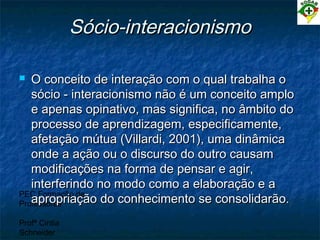 PEC Formação de
Professores
Profª Cintia
Schneider
Sócio-interacionismoSócio-interacionismo
 O conceito de interação com o qual trabalha oO conceito de interação com o qual trabalha o
sócio - interacionismo não é um conceito amplosócio - interacionismo não é um conceito amplo
e apenas opinativo, mas significa, no âmbito doe apenas opinativo, mas significa, no âmbito do
processo de aprendizagem, especificamente,processo de aprendizagem, especificamente,
afetação mútua (Villardi, 2001), uma dinâmicaafetação mútua (Villardi, 2001), uma dinâmica
onde a ação ou o discurso do outro causamonde a ação ou o discurso do outro causam
modificações na forma de pensar e agir,modificações na forma de pensar e agir,
interferindo no modo como a elaboração e ainterferindo no modo como a elaboração e a
apropriação do conhecimento se consolidarão.apropriação do conhecimento se consolidarão.
 