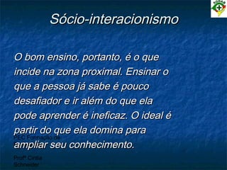 PEC Formação de
Professores
Profª Cintia
Schneider
Sócio-interacionismoSócio-interacionismo
O bom ensino, portanto, é o queO bom ensino, portanto, é o que
incide na zona proximal. Ensinar oincide na zona proximal. Ensinar o
que a pessoa já sabe é poucoque a pessoa já sabe é pouco
desafiador e ir além do que eladesafiador e ir além do que ela
pode aprender é ineficaz. O ideal épode aprender é ineficaz. O ideal é
partir do que ela domina parapartir do que ela domina para
ampliar seu conhecimento.ampliar seu conhecimento.
 