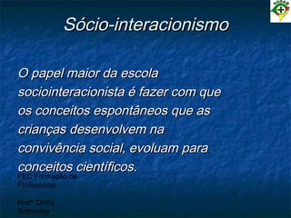 PEC Formação de
Professores
Profª Cintia
Schneider
Sócio-interacionismoSócio-interacionismo
O papel maior da escolaO papel maior da escola
sociointeracionista é fazer com quesociointeracionista é fazer com que
os conceitos espontâneos que asos conceitos espontâneos que as
crianças desenvolvem nacrianças desenvolvem na
convivência social, evoluam paraconvivência social, evoluam para
conceitos científicos.conceitos científicos.
 