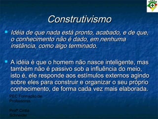 PEC Formação de
Professores
Profª Cintia
Schneider
ConstrutivismoConstrutivismo
 Idéia de que nada está pronto, acabado, e de que,Idéia de que nada está pronto, acabado, e de que,
o conhecimento não é dado, em nenhumao conhecimento não é dado, em nenhuma
instância, como algo terminado.instância, como algo terminado.
 A idéia é que o homem não nasce inteligente, masA idéia é que o homem não nasce inteligente, mas
também não é passivo sob a influência do meio,também não é passivo sob a influência do meio,
isto é, ele responde aos estímulos externos agindoisto é, ele responde aos estímulos externos agindo
sobre eles para construir e organizar o seu própriosobre eles para construir e organizar o seu próprio
conhecimento, de forma cada vez mais elaborada.conhecimento, de forma cada vez mais elaborada.
 