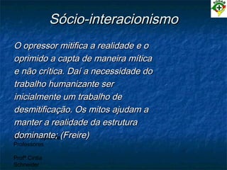 PEC Formação de
Professores
Profª Cintia
Schneider
Sócio-interacionismoSócio-interacionismo
O opressor mitifica a realidade e oO opressor mitifica a realidade e o
oprimido a capta de maneira míticaoprimido a capta de maneira mítica
e não crítica. Daí a necessidade doe não crítica. Daí a necessidade do
trabalho humanizante sertrabalho humanizante ser
inicialmente um trabalho deinicialmente um trabalho de
desmitificação. Os mitos ajudam adesmitificação. Os mitos ajudam a
manter a realidade da estruturamanter a realidade da estrutura
dominante; (Freire)dominante; (Freire)
 