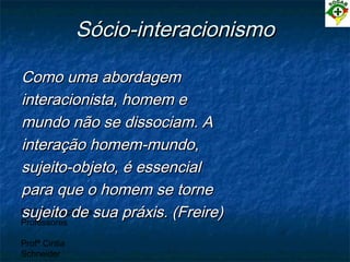 PEC Formação de
Professores
Profª Cintia
Schneider
Sócio-interacionismoSócio-interacionismo
Como uma abordagemComo uma abordagem
interacionista, homem einteracionista, homem e
mundo não se dissociam. Amundo não se dissociam. A
interação homem-mundo,interação homem-mundo,
sujeito-objeto, é essencialsujeito-objeto, é essencial
para que o homem se tornepara que o homem se torne
sujeito de sua práxis. (Freire)sujeito de sua práxis. (Freire)
 